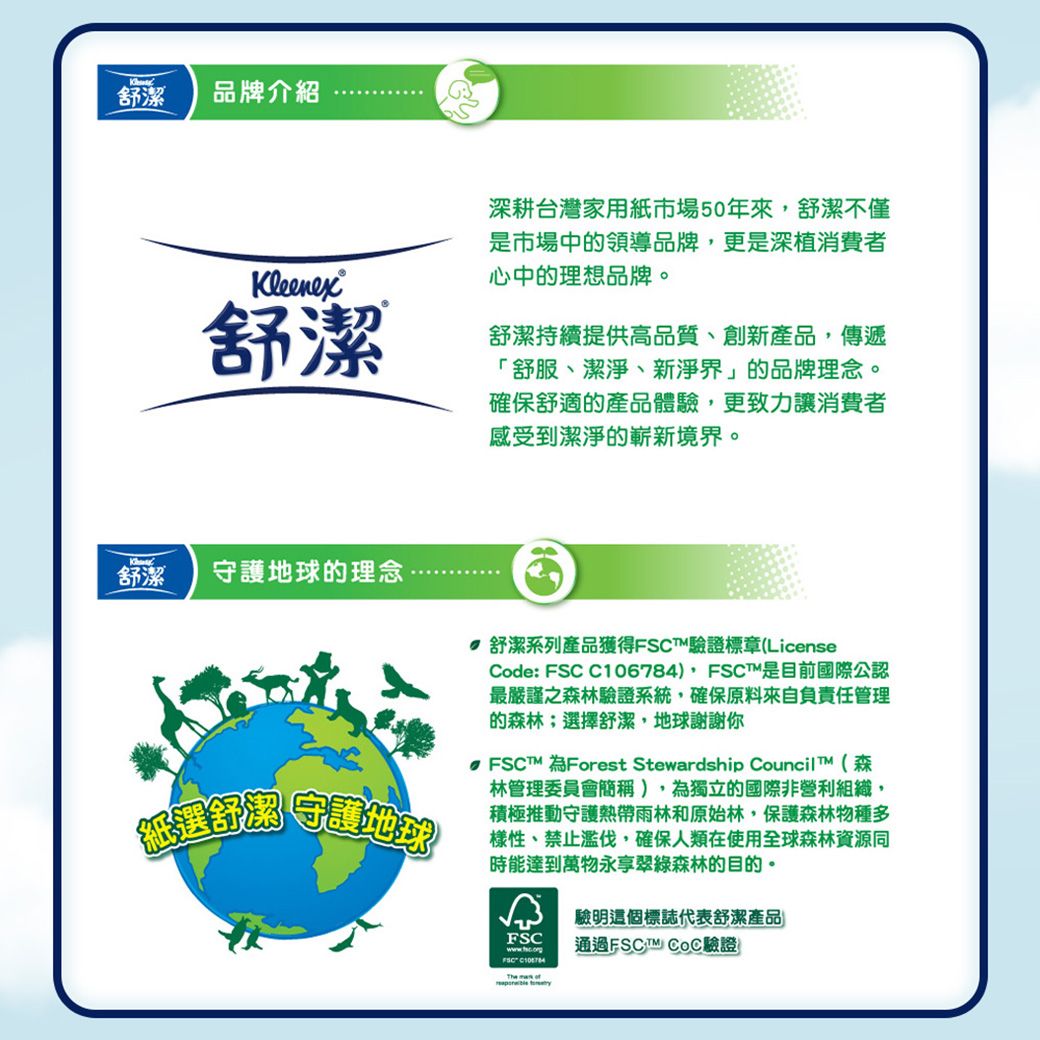舒潔品牌介紹Kleenex舒潔深耕台灣家用紙市場50年來,舒潔不僅是市場中領導品牌,更是深植消費者心中的理想品牌。舒潔持續提供高品質、創新產品,傳遞「舒服、潔淨、新淨界」的品牌理念。確保舒適的產品體驗,更致力讓消費者感受到潔淨的嶄新境界。舒潔守護地球的理念「紙選舒潔守護地球 舒潔系列產品獲得FSCT驗證標章(LicenseCode: FSC C106784),FSCT是目前國際公認最嚴謹之森林驗證系統,確保原料來自負責任管理的森林;選擇舒潔,地球謝謝你FSCT 為Forest Stewardship Council T(森林管理委員會簡稱),為獨立的國際非營利組織,積極推動守護熱帶雨林和原始林,保護森林物種多樣性、禁止濫伐,確保人類在使用全球森林資源同時能達到萬物永享翠綠森林的目的。 驗明這個標誌代表舒潔產品FSC通過FSC  驗證