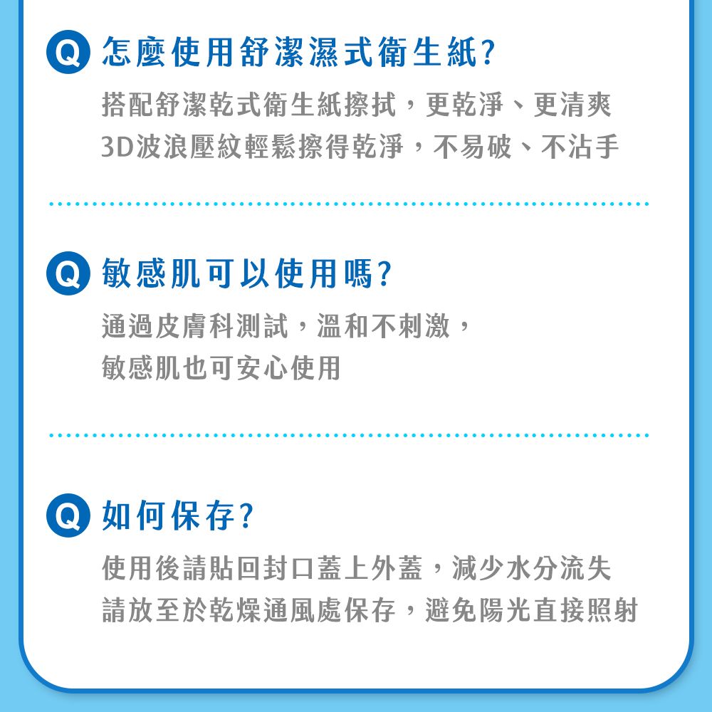 怎麼使用舒潔濕式衛生紙?搭配舒潔乾式衛生紙擦拭,更乾淨、更清爽3D波浪壓紋輕鬆擦得乾淨,不易破、不沾手敏感肌可以使用嗎?通過皮膚科測試,溫和不刺激,敏感肌也可安心使用 如何保存?使用後請貼回封口蓋上外蓋,減少水分流失請放至於乾燥通風處保存,避免陽光直接照射