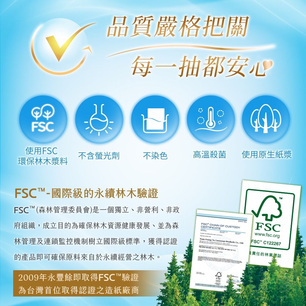 FSC品質嚴格把關每一抽都安心使用FSC不含螢光劑不染色高溫殺菌使用原生紙漿環保林木漿料FSC國際級的永續林木驗證FSC™(森林管理委員會)是一個獨立、非營利、非政府組織成立目的為確保林木資源健康發展並為森林管理及連鎖監控機制樹立國際級標準,獲得認證的產品即可確保原料來自於永續經營之林木。2009年永豐餘即取得FSC™驗證為台灣首位取得認證之造紙廠商FSC CHAIN OF CUSTODYCERTIFICATE GL     , FSCwww.fsc.orgFSC-C122267w社負責任的林業標誌