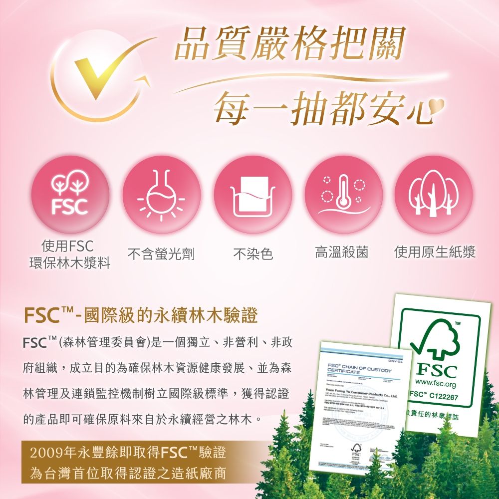 FSC品質嚴格把關每一抽都安心使用FSC不含螢光劑不染色高溫殺菌使用原生紙漿環保林木漿料FSC國際級的永續林木驗證FSC(森林管理委員會)是一個獨立、非營利、非政府組織成立目的為確保林木資源健康發展並為森林管理及連鎖監控機制樹立國際級標準,獲得認證的產品即可確保原料來自於永續經營之林木。2009年永豐餘即取得FSC™驗證為台灣首位取得認證之造紙廠商FSC CHAIN OF CUSTODYCERTIFICATE GL     , FSCwww.fsc.orgFSC-C122267負責任的林業標誌