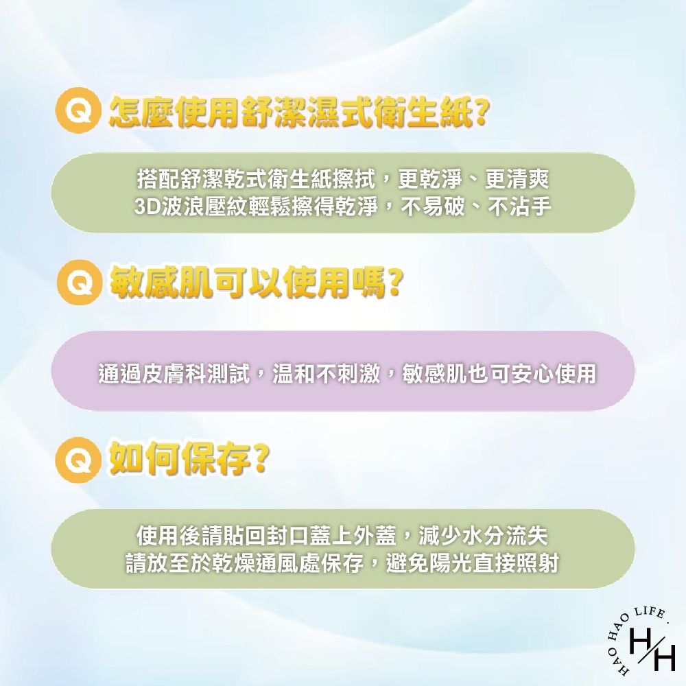 怎麼使用舒潔濕式衛生紙?搭配舒潔式衛生紙擦拭,更乾淨、更清爽3D波浪壓紋輕鬆擦得乾淨,不易破、不沾手 肌可以使用嗎?通過皮膚科測試,溫和不刺激,敏感肌也可安心使用如何保存?使用後請回封口蓋上外蓋,減少水分流失請放至於乾燥通風處保存,避免陽光直接照射HAOHAOLIFEI