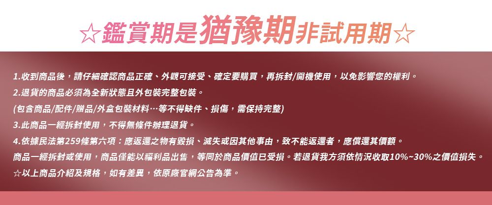 ☆鑑賞期是猶豫期非試用期☆1.收到商品後,請仔細確認商品正確、外觀可接受、確定要購買,再拆封/開機使用,以免影響您的權利。2.退貨的商品必須為全新狀態且外包裝完整包裝。(包含商品/配件/贈品/外盒包裝材料…等不得缺件、損傷,需保持完整)3.此商品一經拆封使用,不得無條件辦理退貨。4.依據民法第259條第六項:應返還之物有毀損、滅失或因其他事由,致不能返還者,應償還其價額。商品一經拆封或使用,商品僅能以福利品出售,等同於商品價值已受損。若退貨我方須依情況收取10%~30%之價值損失。☆以上商品介紹及規格,如有差異,依原廠官網公告為準。