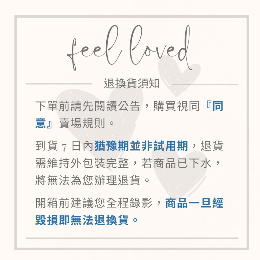 feel loved退換貨須知下單前請先閱讀公告,購買視同『同意』賣場規則。到貨7日內猶豫期並非試用期,退貨需維持外包裝完整,若商品已下水,將無法為您辦理退貨。開箱前建議您全程錄影,商品一旦經毀損即無法退換貨。