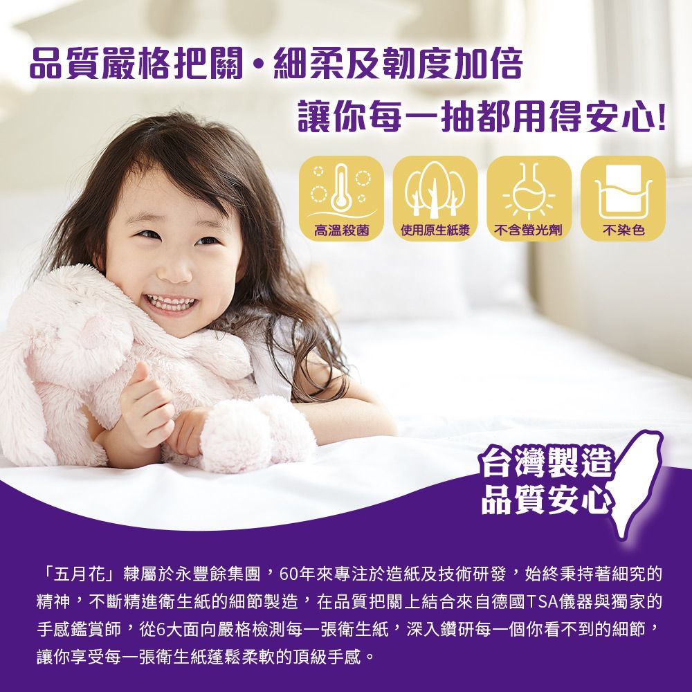 品質嚴格把關細柔及韌度加倍讓你每一抽都用得安心!高溫殺菌使用原生紙漿不含螢光劑不染色「台灣製造品質安心「五月花」隸屬於永豐餘集團,60年來專注於造紙及技術研發,始終秉持著細究的精神,不斷精進衛生紙的細節製造,在品質把關上結合來自德國TSA儀器與獨家的手感鑑賞師,從6大面向嚴格檢測每一張衛生紙,深入鑽研每一個你看不到的細節,讓你享受每一張衛生紙蓬鬆柔軟的頂級手感。