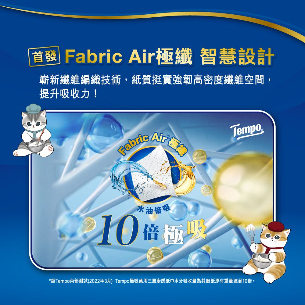 首發 Fabric 極纖 智慧設計嶄新纖維編織技術紙質挺實強韌高密度纖維空間,提升收力! AirTempo水油倍吸10 倍極吸*經Tempo測試(2022年3月),Tempo極吸萬用三層廚房紙巾水分吸收量為其廚紙原有重量達到10倍。