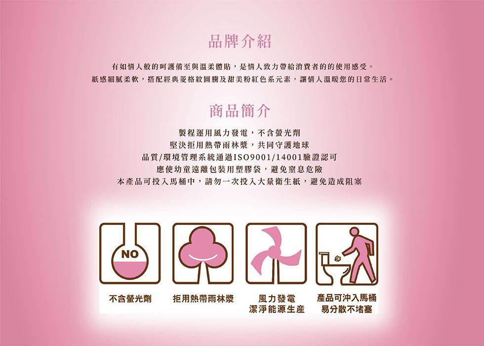 品牌介紹有如情人般的備至與溫柔體貼,是情人致力帶給的的使用感受。感細膩柔軟,搭配經典及甜美粉紅色系元素,讓情人溫暖您的日常生活。商品簡介製程運用風力發電,不含螢光劑堅決拒用熱帶雨林漿,共同守護地球品質/環境管理系統通過ISO9001/14001驗證認可應使幼童遠離包裝用塑膠袋,避免窒息危險本產品可投入馬桶中,請勿一次投入大量,避免造成阻塞NO不含螢光劑 拒用熱帶雨林漿風力發電潔淨能源產品可沖入馬桶易分散不堵塞
