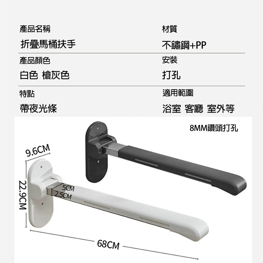 產品名稱折疊馬桶扶手產品顏色白色 槍灰色特點帶夜光條材質不鏽鋼+PP安裝打孔適用範圍浴室 客廳 室外等8MM鑽頭打孔9.6CM˙22.9CM5CM2.5CM68CM