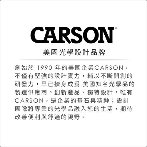 CARSON®美國光學設計品牌創始於1990年的美國企業CARSON,不僅有堅強的設計實力,輔以不斷開創的研發力,早已擠身成為美國知名光學品的製造供應商。創新產品、獨特設計,唯有CARSON,是企業的基石與精神;設計團隊將專業的光學品融入您的生活,期待改善便利與舒適的視野。