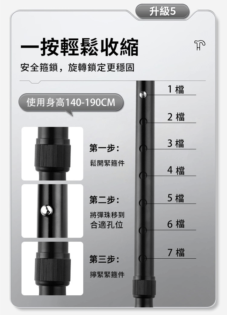 一按輕鬆收縮升級 5安全箍鎖,旋轉鎖定更穩固1 使用身高140-190CM2 第一步:3 檔鬆開緊箍件4 檔第二步:5 檔將彈珠移到合適孔位6 檔7 檔第三步:擰緊緊箍件