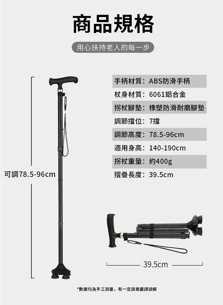 商品規格用心扶持老人的每一步手柄材質:ABS防滑手柄杖身材質:6061鋁合金腳墊:橡塑防滑耐磨腳墊調節擋位:7擋調節高度:78.5-96cm適用身高:140-190cm拐杖重量:約400g可調78.5-96cm摺疊長度:39.5cm39.5cm*數據均為手工測量,有一定誤差盡請諒解