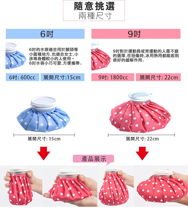 6隨意挑選6吋的水袋適合用於額頭等小面積地方,也適合女士,小孩等身體較小的人使用。6吋水袋小巧可愛,方便攜帶。兩種尺寸9吋9吋對於運動員或常運動的人是不錯的選擇,在扭傷時,冰用熱用都能起到很好的緩解作用。6 600cc展開尺寸:15cm9: 展開尺寸:22cm展開尺寸: 15cm產品展示展開尺寸:22cm