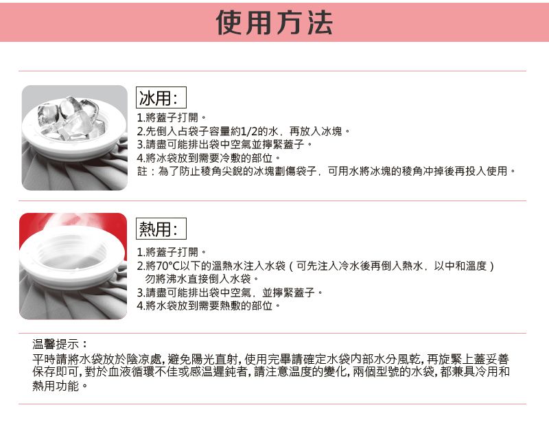 使用方法冰用:1.將蓋子打開。2.先倒入占袋子容量約1/2的水,再放入冰塊。3.請盡可能排出袋中空氣並緊蓋子。4.將冰袋放到需要冷敷的部位。註:為了防止稜角尖銳的冰塊劃傷袋子,可用水將冰塊的冲掉後再投入使用。馨提示:熱用:1.將蓋子打開。2.將70℃以下的溫熱水注入水袋(可先注入冷水後再倒入熱水,以中和溫度)勿將沸水直接倒入水袋。3.請盡可能排出袋中空氣,並擰緊蓋子。4.將水袋放到需要熱敷的部位。平時請將水袋放於陰涼處,避免陽光直射,使用完畢請確定水袋內部水分風乾,再旋緊上蓋妥善保存即可,對於血液循環不佳或感溫遲鈍者, 請注意溫度的變化,兩個型號的水袋,都兼具冷用和熱用功能。