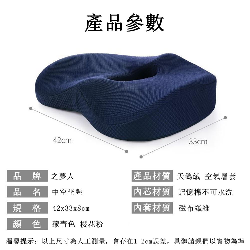 42cm產品參數33cm品牌之人品名 中空坐墊產品材質 天鵝絨 空氣層套內芯材質 記憶棉不可水洗規格42x33x8cm內套材質 磁布纖維顏色藏青色 櫻花粉溫馨提示以上尺寸為人工測量,會存在1-2cm誤差,具體請親們以實物為準