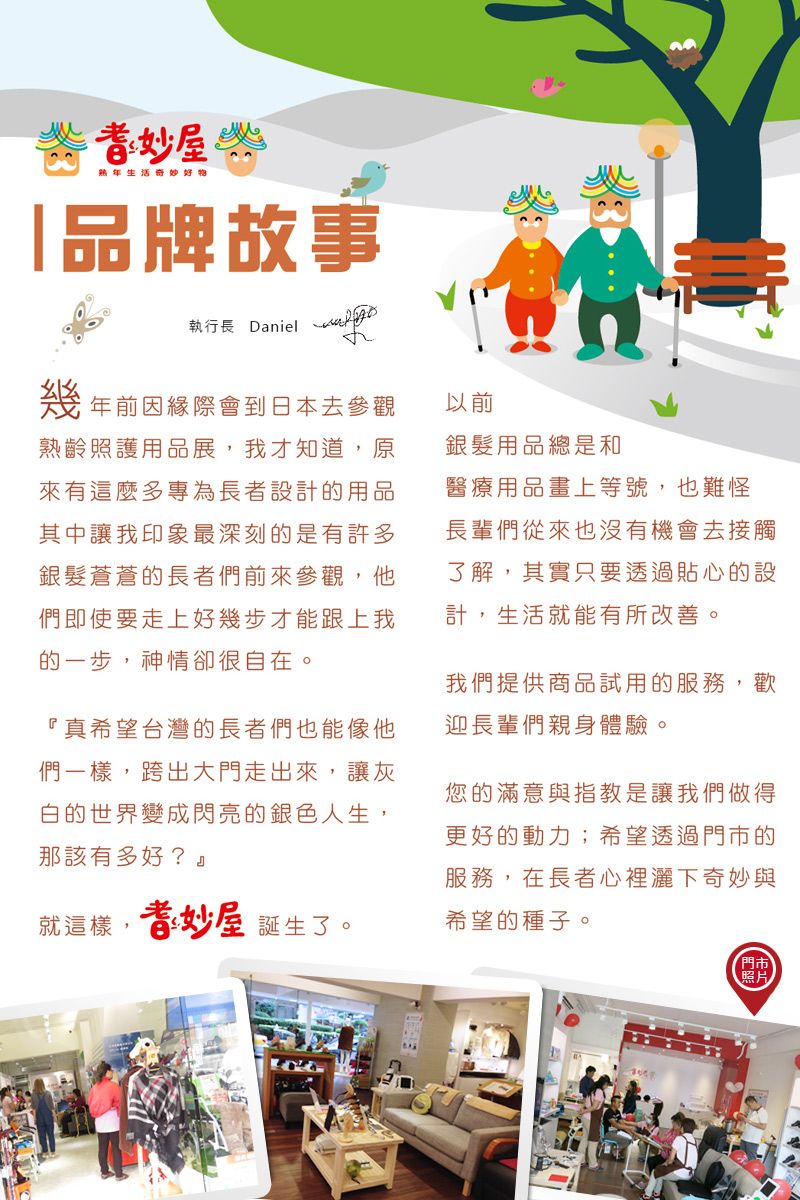 熟年生活奇妙好物「品牌故事執行長 Daniel幾年前因緣際會到日本去參觀熟齡照護用品展,我才知道,原來有這麼多專為長者設計的用品其中讓我印象最深刻的是有許多銀髮蒼蒼的長者們前來參觀,他們即使要走上好幾步才能跟上我的一步,神情卻很自在。『真希望台灣的長者們也能像他們一樣,跨出大門走出來,讓灰白的世界變成閃亮的銀色人生,那該有多好?就這樣,妙屋 誕生了。以前銀髮用品總是和醫療用品畫上等號,也難怪長輩們從來也沒有機會去接觸了解,其實只要透過貼心的設計,生活就能有所改善。我們提供商品試用的服務,歡迎長輩們親身體驗。您的滿意與指教是讓我們做得更好的動力;希望透過的服務,在長者心裡灑下奇妙與希望的種子。門市照片