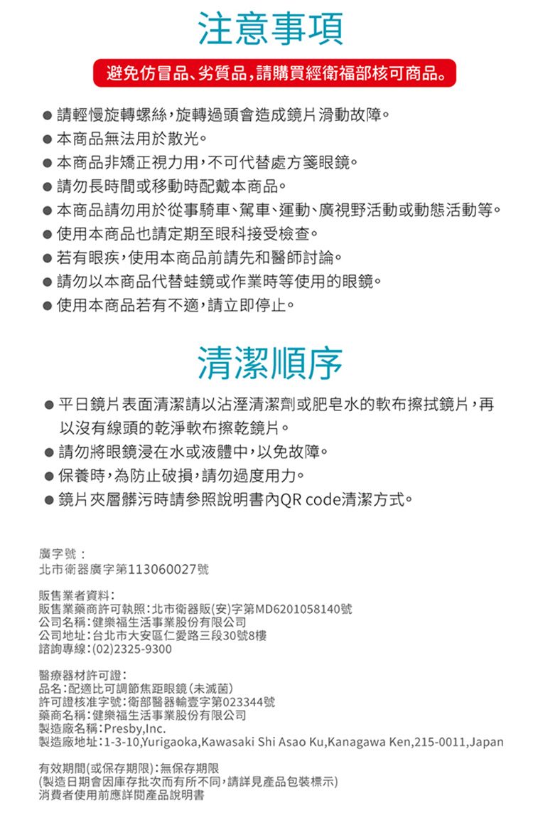 注意事項避免仿冒品、劣質品,購買衛福部核可商品。請輕慢旋轉螺絲,旋轉過頭會造成鏡片滑動故障。本商品無法用於散光。本商品非矯正視力用,不可代替處方箋眼鏡。請勿長時間或移動時配戴本商品。本商品請勿用於從事騎車、駕車、運動、廣視野活動或動態活動等。使用本商品也請定期至眼科接受檢查。 若有眼疾,使用本商品前請先和醫師討論。請勿以本商品代替蛙鏡或作業時等使用的眼鏡。使用本商品若有不適,請立即停止。清潔順序平日鏡片表面清潔請以沾溼清潔劑或肥皂水的軟布擦拭鏡片,再以沒有線頭的乾淨軟布擦乾鏡片。請勿將眼鏡浸在水或液體中,以免故障。● 保養時,為防止破損,請勿過度用力。●鏡片夾層髒污時請參照說明書QRcode清潔方式。廣字號:北市衛器廣字第113060027號販售業者資料:販售業藥商許可執照:北市衛器販(安)字第D6201058140號公司名稱:健樂福生活事業股份有限公司公司地址:台北市大安區仁愛路三段30號8樓諮詢專線:(02)2325-9300器材許可證:品名:配適比可調節焦距眼鏡(未滅菌)許可證核准字號:衛部醫器輸壹字第023344號藥商名稱:健樂福生活事業股份有限公司製造廠名稱:Presby,.製造廠地址:1-3-10,Yurigaoka,Kawasaki Shi Asao Ku,Kanagawa Ken,215-0011,Japan有效期間(或保存期限):無保存期限(製造日期會因庫存批次而有所不同,請詳見產品包裝標示)消費者使用前應詳閱產品說明書