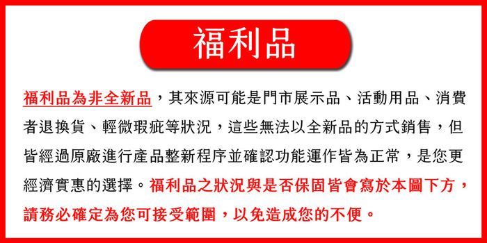 福利品福利品為非全新品,其來源可能是門市展示品、活動用品、消費者退換貨、輕微瑕疵等狀況,這些無法以全新品的方式銷售,但皆經過原廠進行產品整新程序並確認功能運作皆為正常,是您更經濟實惠的選擇。福利品之狀況與是否保固皆會寫於本圖下方,請務必確定為您可接受範圍,以免造成您的不便。