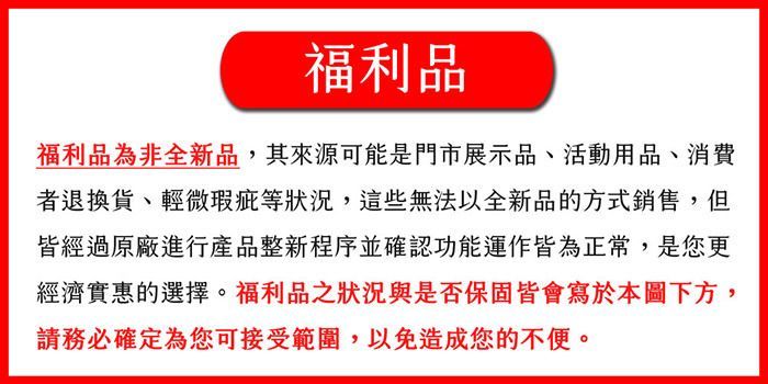 福利品福利品為非全新品,其來源可能是門市展示品、活動用品、消費者退換貨、輕微瑕疵等狀況,這些無法以全新品的方式銷售,但皆經過原廠進行產品整新程序並確認功能運作皆為正常,是您更經濟實惠的選擇。福利品之狀況與是否保固皆會寫於本圖下方,請務必確定為您可接受範圍,以免造成您的不便。