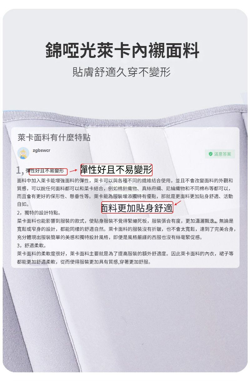 錦啞光萊卡內襯面料貼膚舒適久穿不變形萊卡面料有什麼特點zgbswcr1,彈性好且不易變形彈性好且不易變形 滿意答案面料中加入萊卡能增強面料的彈性,萊卡可以與各種不同的纖維結合使用,並且不會改變面料的外觀和質感,可以說任何面料都可以和菜卡結合,例如棉針織物真絲綢、物和不同棉布等都可以,而且會有更好的保形性、懸垂性等。萊卡能為服裝增添獨特有優點,那就是更面料更加貼身舒適、活動自如。2,獨特的設計特點。面料更加貼身舒適菜卡面料也能影響到服裝的款式,使貼身服裝不覺得緊繃死板,服裝張合有度,更加瀟灑飄逸。無論是寬鬆或窄身的設計,都能同樣的舒適自然。萊卡面料的服裝沒有折皺,也不會太寬鬆,達到了完美合身,充分體現出服裝簡單的美感和獨特設計風格,即便是風格嚴謹的西服也沒有絲毫緊促感。3,舒適柔軟。萊卡面料的柔軟度很好,萊卡面料主要就是為了提高服裝的額外舒適度。因此萊卡面料的,裙子等都能更加舒適柔軟,從而使得服裝更加具有質感,穿著更加舒服。