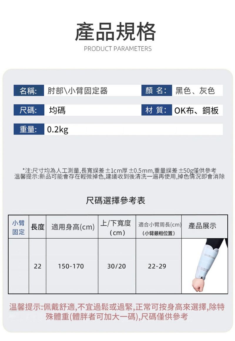 產品規格PRODUCT PARAMETERS名稱: 肘部\小臂固定器尺碼:均碼名: 黑色、灰色材質: OK布、鋼板重量: 0.2kg*注:尺寸均為人工測量,長寬誤差 ±1cm厚 ±0.5mm,重量誤差±50g僅供參考溫馨提示:新品可能會存在輕微掉色,建議收到後清洗一遍再使用,掉色情況即會消除尺碼選擇參考表小臂長度 適用身高(cm)固定上/下寬度 適合小臂周長(cm) 產品展示(cm)(小臂最粗位置)22150-17030/2022-29溫馨提示:佩戴舒適,不宜過鬆或過緊,正常可按身高來選擇,除特殊體重(體胖者可加大一碼),尺碼僅供參考