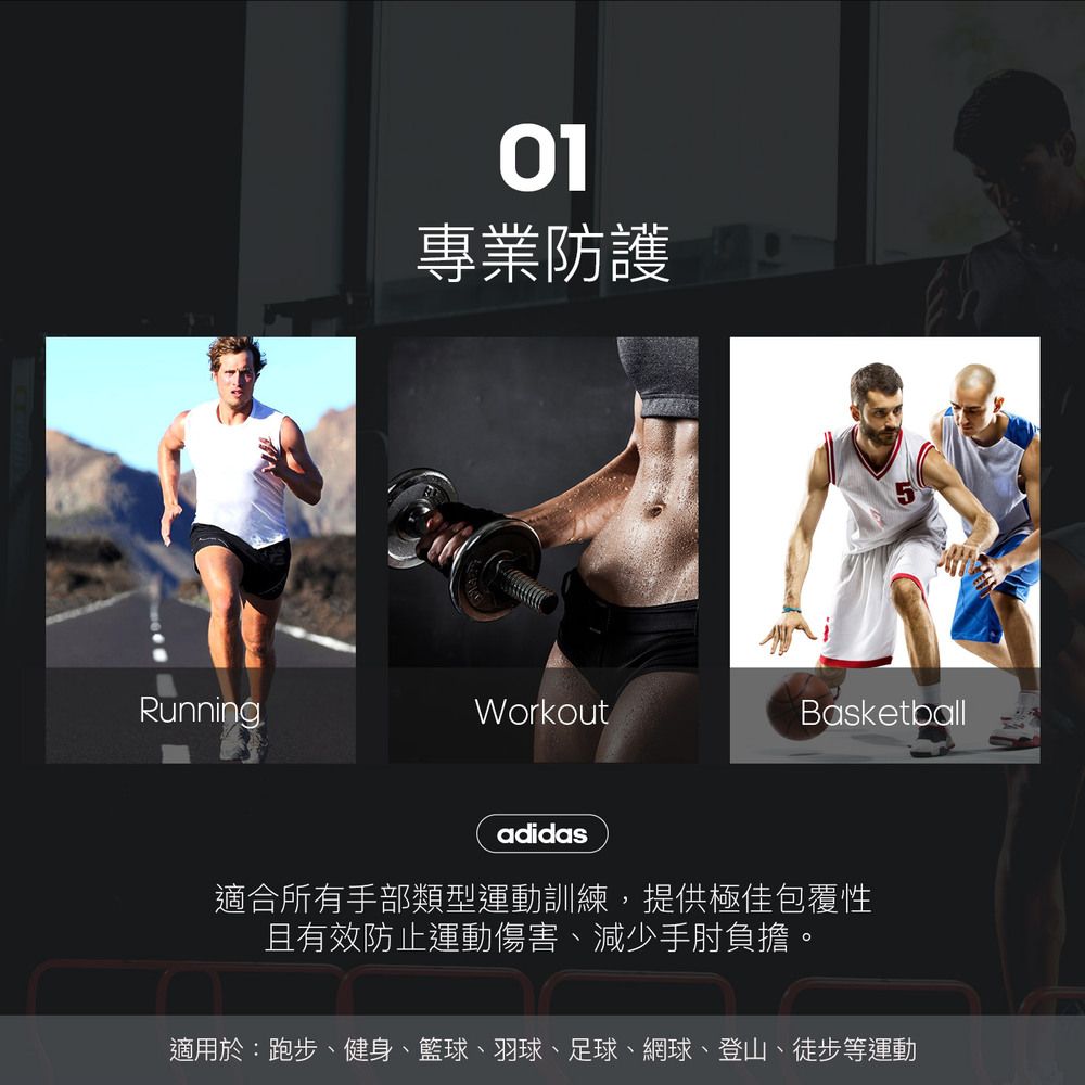 01專業防護RunningWorkoutBasketballadidas適合所有手部類型運動訓練,提供極佳包覆性且有效防止運動傷害、減少手肘負擔。適用於:跑步、健身、籃球、羽球、足球、網球、登山、徒步等運動