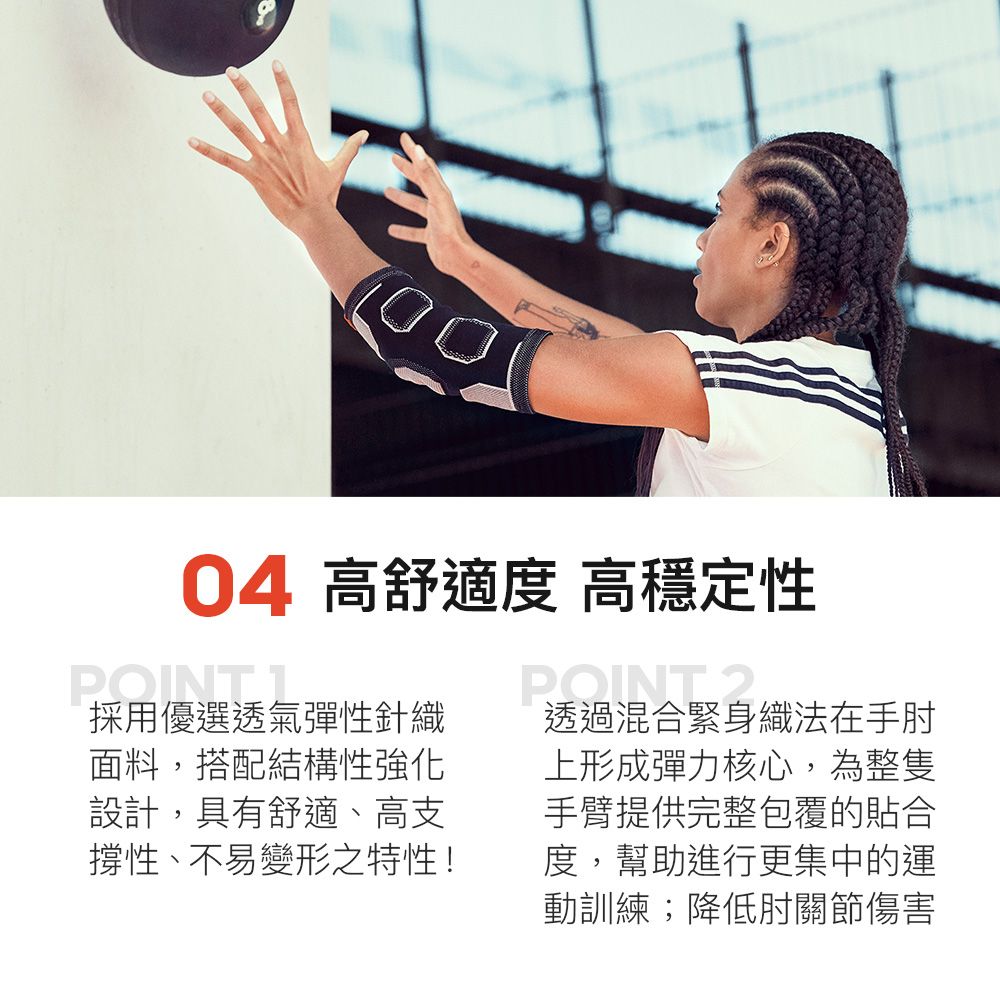 04 高舒適度 高穩定性POINT.1採用優選透氣彈性針織面料搭配結構性強化設計,具有舒適、高支撐性,不易變形之特性!2透過混合緊身透過混合緊身織法在手肘上形成彈力核心,為整隻手臂提供完整包覆的貼合度,幫助進行更集中的運動訓練;降低肘關節傷害