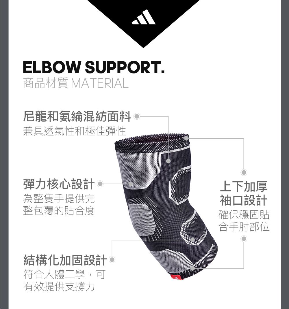 ELBOW SUPPORT.商品材質 MATERIAL尼龍和氨綸混紡面料兼具透氣性和極佳彈性彈力核心設計 為整隻手提供完整包覆的貼合度結構化加固設計。符合人體工學,可有效提供支撐力上下加厚袖口設計確保穩固貼合手肘部位