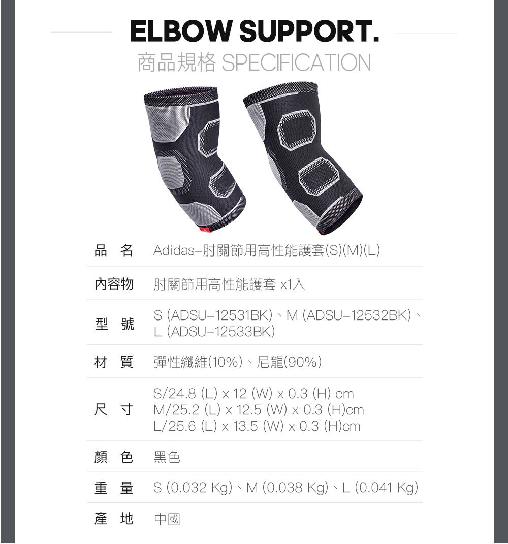 ELBO SUPPORT.商品規格 SPECIFICATION100品名Adidas肘關節用高性能護套(S)(M)(L)內容物肘關節用高性能護套 1入S (ADSU12531BK)M (ADSU-12532BK)、L(ADSU12533BK)型號材質尺寸彈性纖維(10%)、尼龍(90%)S/24.8 (L)  12 (W)0.3 (H) cmM/25.2 (L)  12.5 (W)  0.3 (H)cmL/25.6 (L) x 13.5 (W) x 0.3 (H)cm顏色 黑色重量S (0.032 Kg)、M (0.038 Kg)、L (0.041 Kg)產地中國
