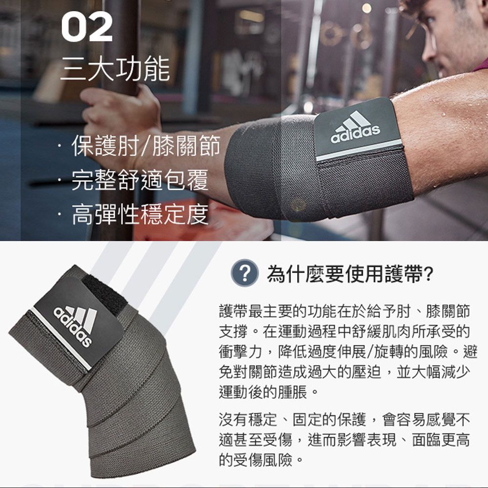 0三大功能保護肘/膝關節完整舒適包覆高彈性穩定度adidasadidas2 為什麼要使用護帶?護帶最主要的功能在於給予肘、膝關節支撐。在運動過程中舒緩肌肉所承受的衝擊力,降低過度伸展/旋轉的風險。避免對關節造成過大的壓迫,並大幅減少運動後的腫脹。沒有穩定、固定的保護,會容易感覺不適甚至受傷,進而影響表現、面臨更高的受傷風險。