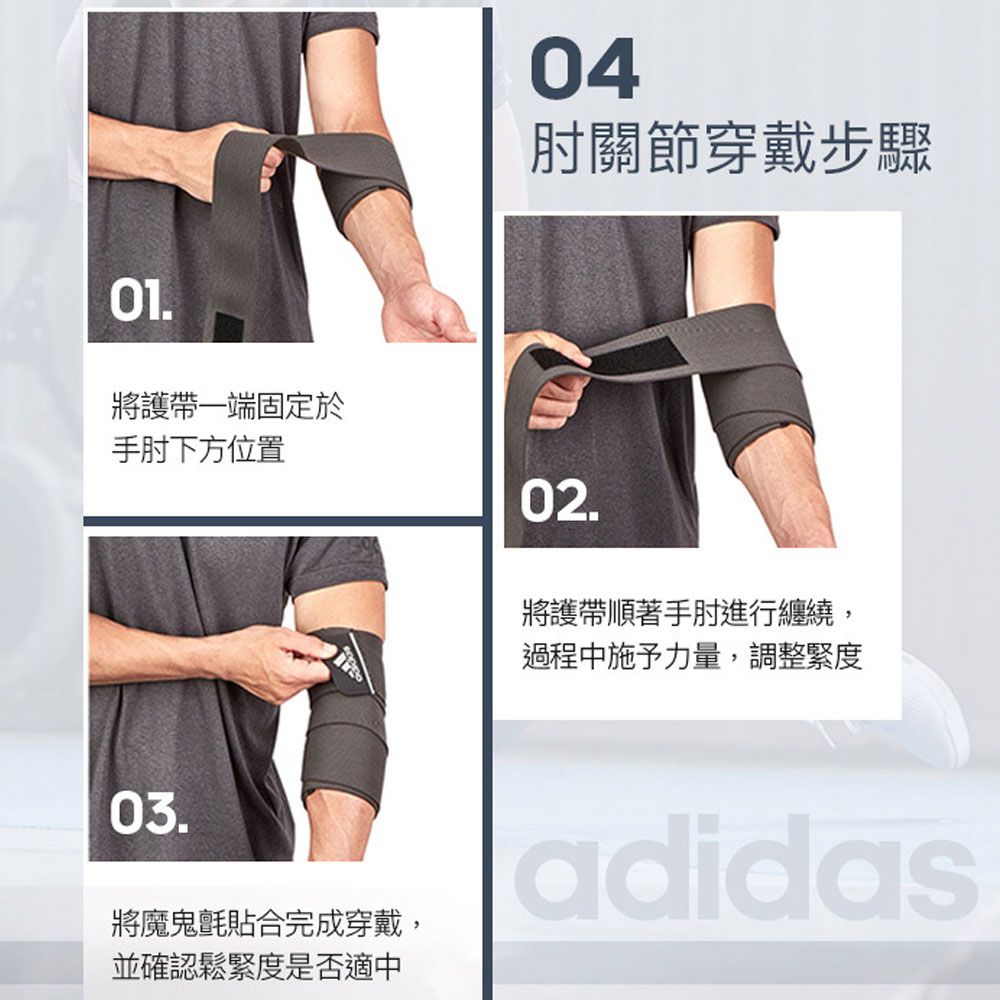 04肘關節穿戴步驟01.將護帶一端固定於手肘下方位置02.將護帶順著手肘進行纏繞,過程中施予力量,調整緊度03.將魔鬼氈貼合完成穿戴,並確認鬆緊度是否適中adidas