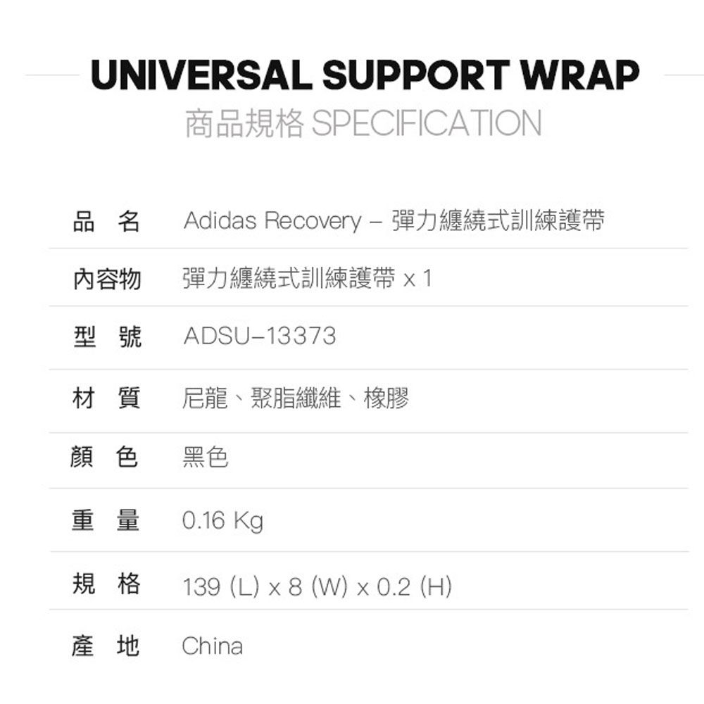 UNIVERSAL SUPPORT WRAP商品規格 SPECIFICATION品名Adidas Recovery  彈力纏繞式訓練護帶內容物彈力纏繞式訓練護帶型號ADSU-13373材質尼龍、聚脂纖維、橡膠顏色黑色重量0.16 Kg規格139 (L)  8 (W)  0.2 (H)產地 China