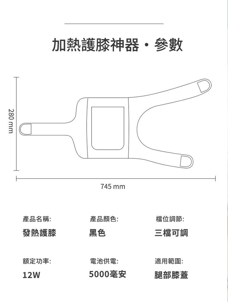 280 mm加熱護膝神器參數745 mm產品名稱:產品顏色:檔位調節:發熱護膝黑色三檔可調額定功率:電池供電:適用範圍:12W5000毫安腿部膝蓋