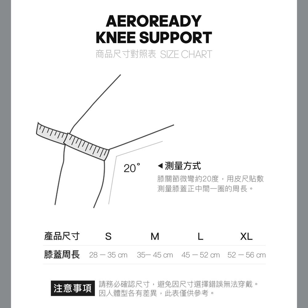 AEROREADYKNEE UPPORT商品尺寸對照表 SIZE CHART產品尺寸S20測量方式膝關節微彎約20度,用皮尺貼敷測量膝蓋正中間一圈的周長。M LXL膝蓋周長 28-35 cm 35-45 cm 45-52cm 52-56 cm請務必確認尺寸,避免因尺寸選擇錯誤無法穿戴。 注意事項因人體型各有差異,此表僅供參考。