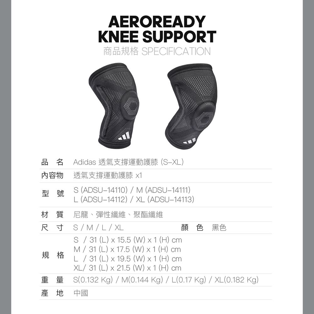 AEROREADYKNEE UPPORT商品規格 SPECIFICATION品名 Adidas 透氣支撐運動護膝(SX內容物 透氣支撐運動護膝 型號S (ADSU14110)  M (ADSU-14111)L (ADSU-14112)  XL (ADSU-14113)材質尼龍、彈性纖維、聚酯纖維顏色 黑色MLXL規格S31 (L)  15.5 ()  1 (H) M31 (L)  17.5 ()  1 (H) L31 (L)  19.5 (W) x 1 (H) cmXL31 (L) x 21.5 (W) x 1 (H) cm(0.132 Kg) / M(0.144 Kg) / L(0.17 Kg) / XL(0.182 Kg)產地中國