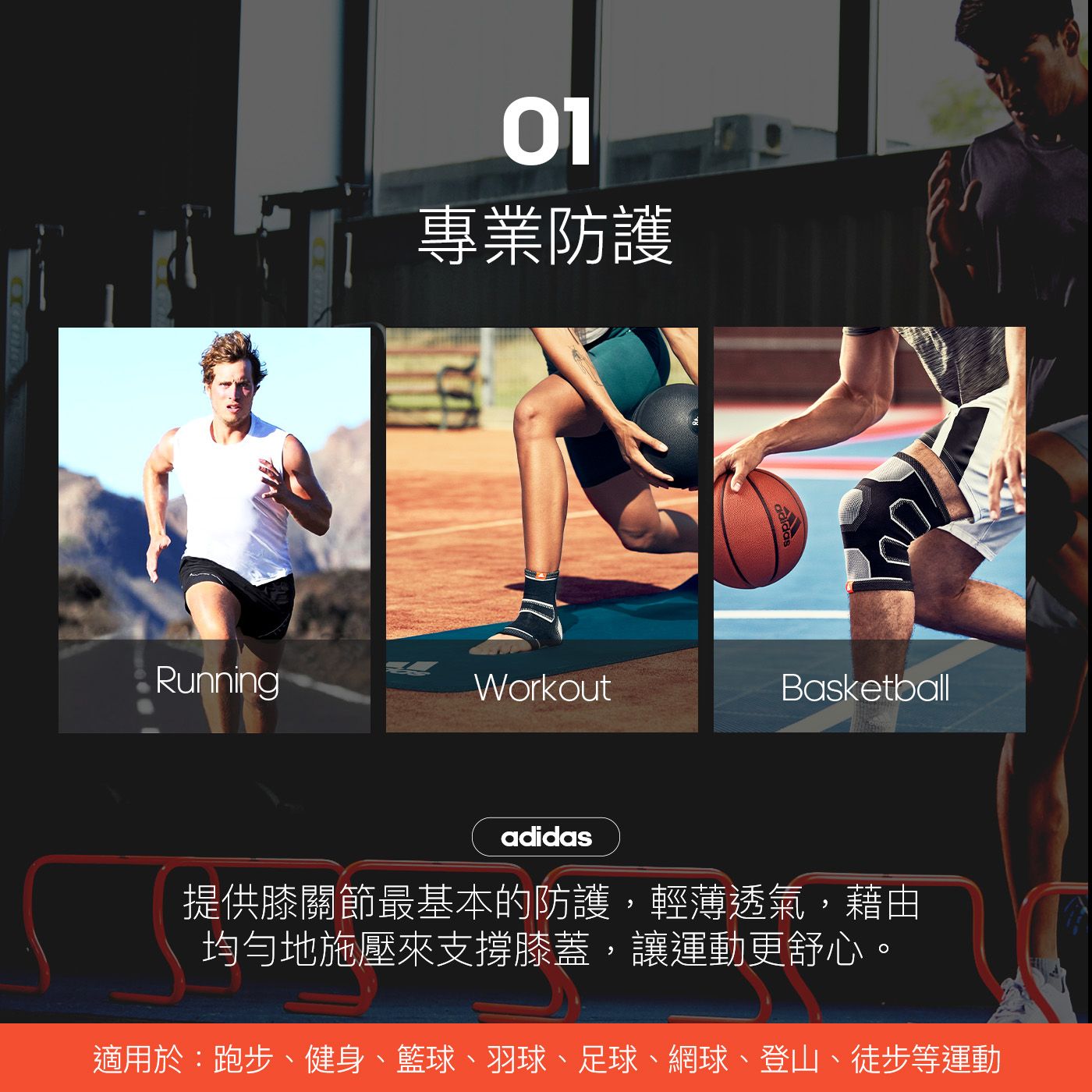 01專業防護RunningWorkoutBasketballadidas提供膝關節最基本的防護,輕薄透氣,藉由均勻地施壓來支撐膝蓋,讓運動更舒心適用於:跑步、健身、籃球、羽球、足球、網球、登山、徒步等運動