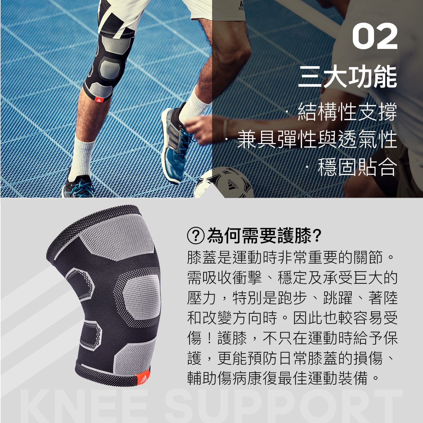 D02三大功能結構性支撐兼具彈性與透氣性穩固貼合 為何需要護膝?膝蓋是運動時非常重要的關節。需吸收衝擊、穩定及承受巨大的壓力,特別是跑步、跳躍、著陸和改變方向時。因此也較容易受傷!護膝,不只在運動時給予保護,更能預防日常膝蓋的損傷、輔助傷病康復最佳運動裝備。