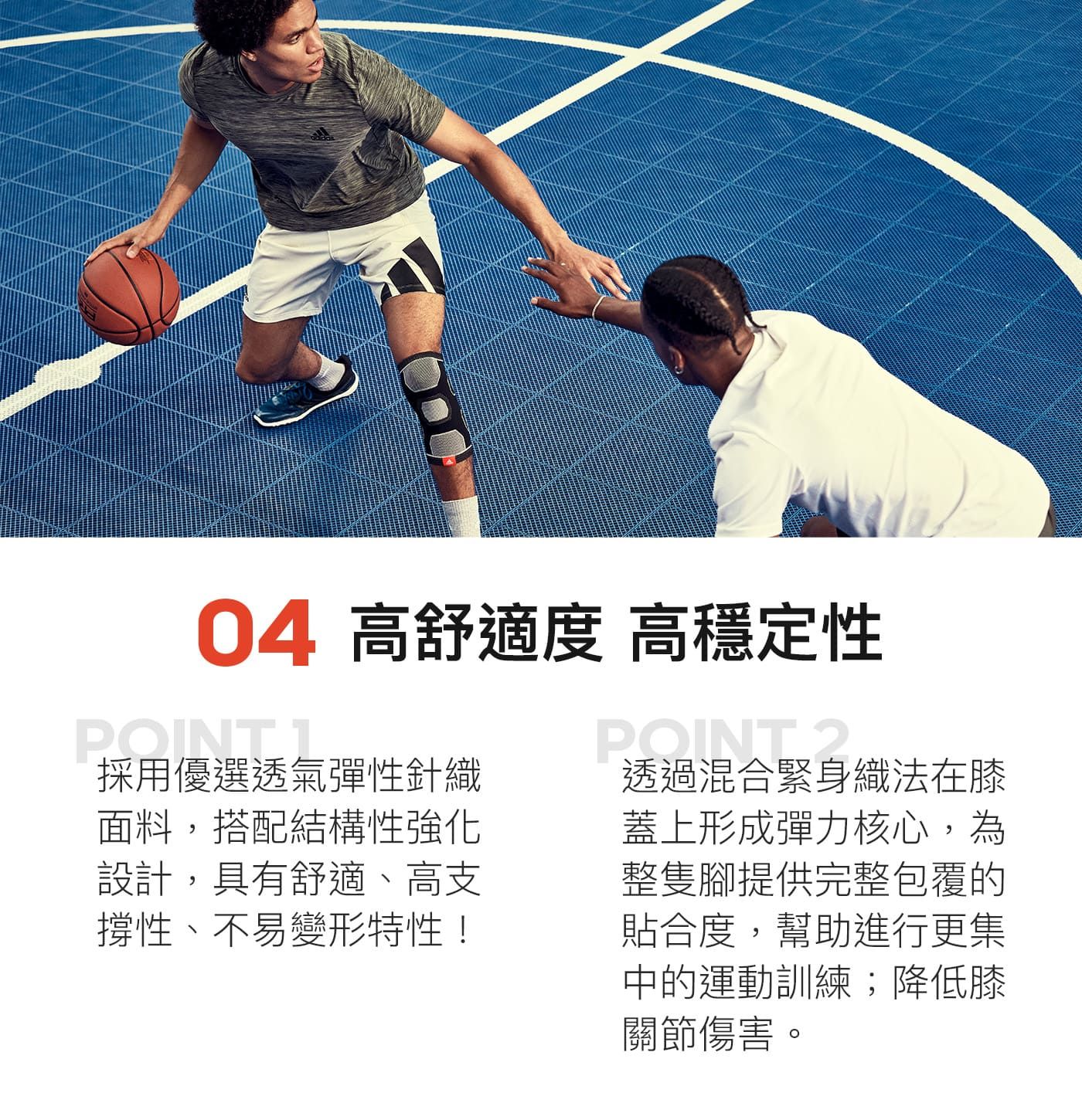 04 高舒適度 高穩定性POINT 採用優選透氣彈性針織面料,搭配結構性強化設計,具有舒適、高支撐性、不易變形特性!POINT 透過混合緊身織法在膝蓋上形成彈力核心,為整隻腳提供完整包覆的貼合度,幫助進行更集中的運動訓練;降低膝關節傷害。
