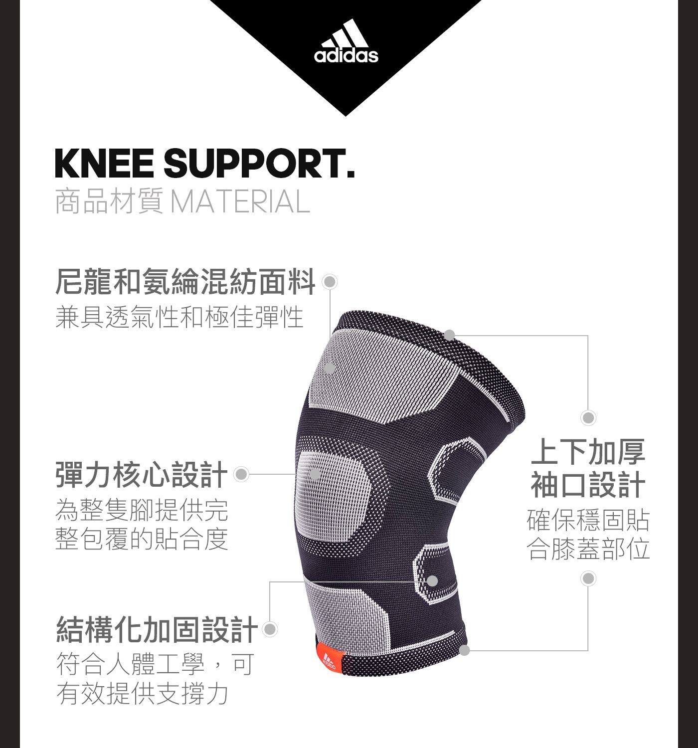 adidasKNEE SUPPORT.商品材質 MATERIAL尼龍和氨綸混紡面料兼具透氣性和極佳彈性彈力核心設計為整隻腳提供完整包覆的貼合度結構化加固設計上下加厚袖口設計確保穩固貼合膝蓋部位符合人體工學,可有效提供支撐力