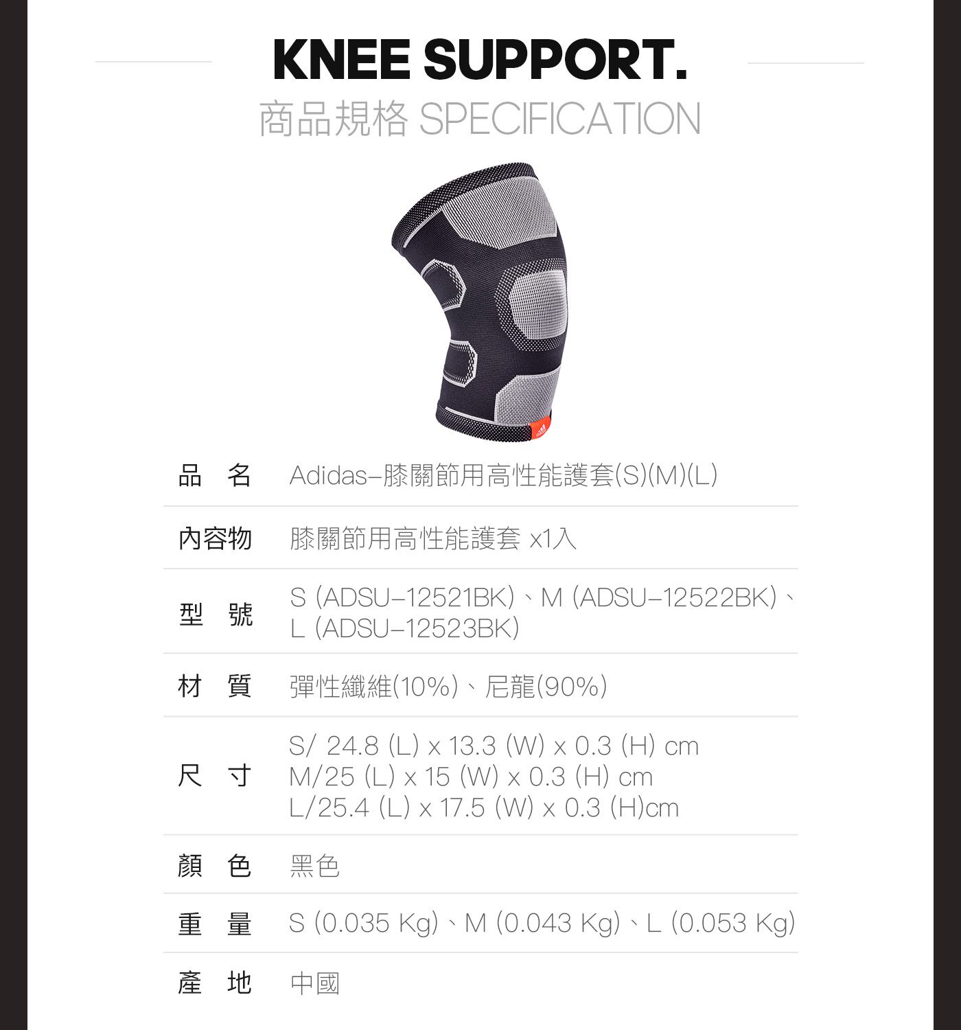 KNEE SUPPORT.商品規格 SPECIFICATION品名Adidas-膝關節用高性能護套(S)(M)(L)內容物膝關節用高性能護套 1入型號S (ADSU12521BK)、M (ADSU12522BK)、L(ADSU12523BK)材質彈性纖維(10%)、尼龍(90%)尺寸S/ 24.8 (L)  13.3 (W) x 0.3 (H) cmM/25 (L) x 15 (W) x 0.3 (H) cmL/25.4 (L) x 17.5 (W) x 0.3 (H)cm顏色 黑色重量S (0.035 Kg)、M (0.043 Kg)、L (0.053 Kg)產地 中國