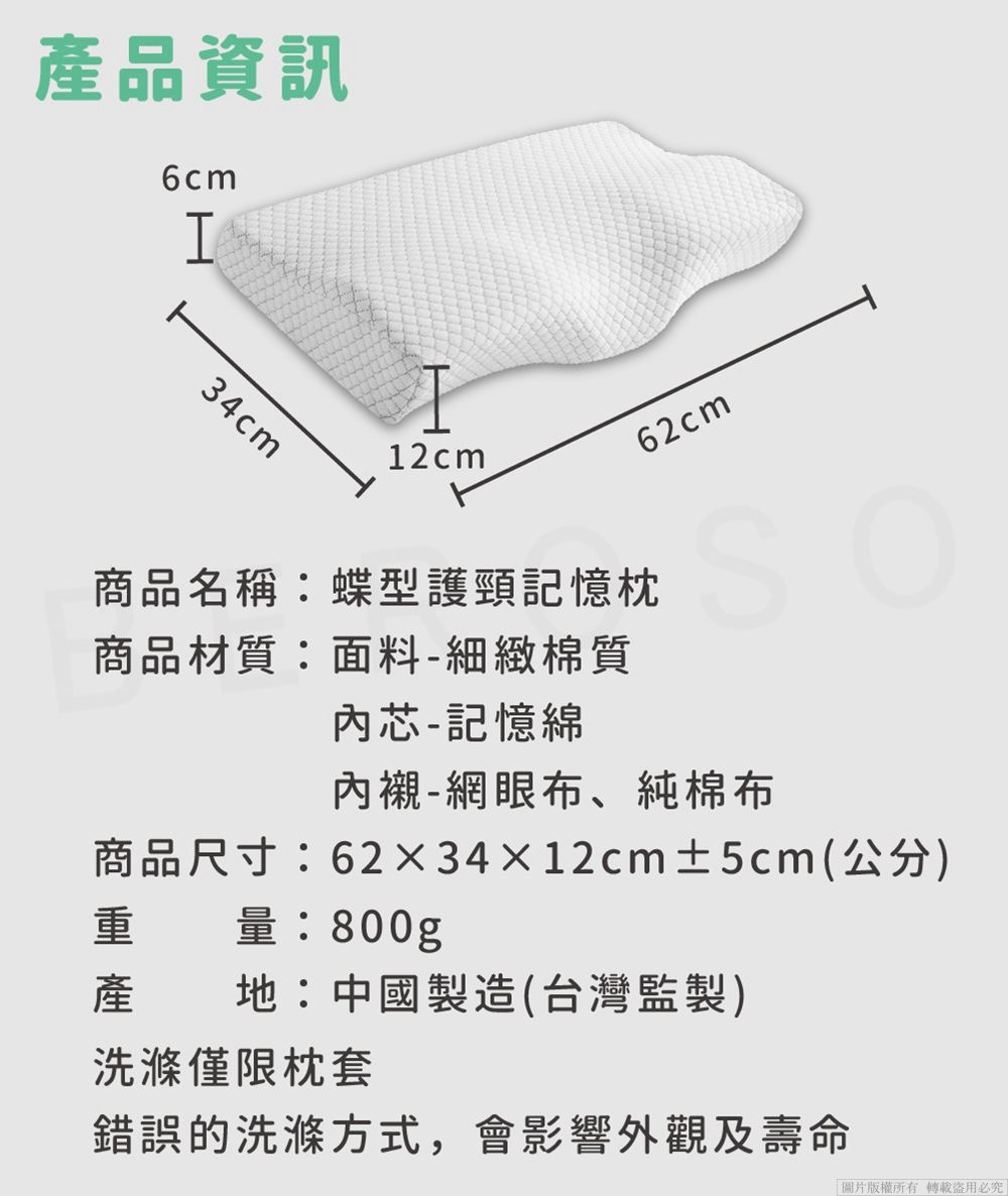 產品資訊6cmI34cm12cm62cm商品名稱:蝶型護頸記憶枕商品材質:面料-細緻棉質內芯-記憶綿內襯-網眼布、純棉布商品尺寸:6234×12cm±5cm(公分)重量:800g產地:中國製造(台灣監製)洗滌僅限枕套錯誤的洗滌方式,會影響外觀及壽命「圖片版權所有必究