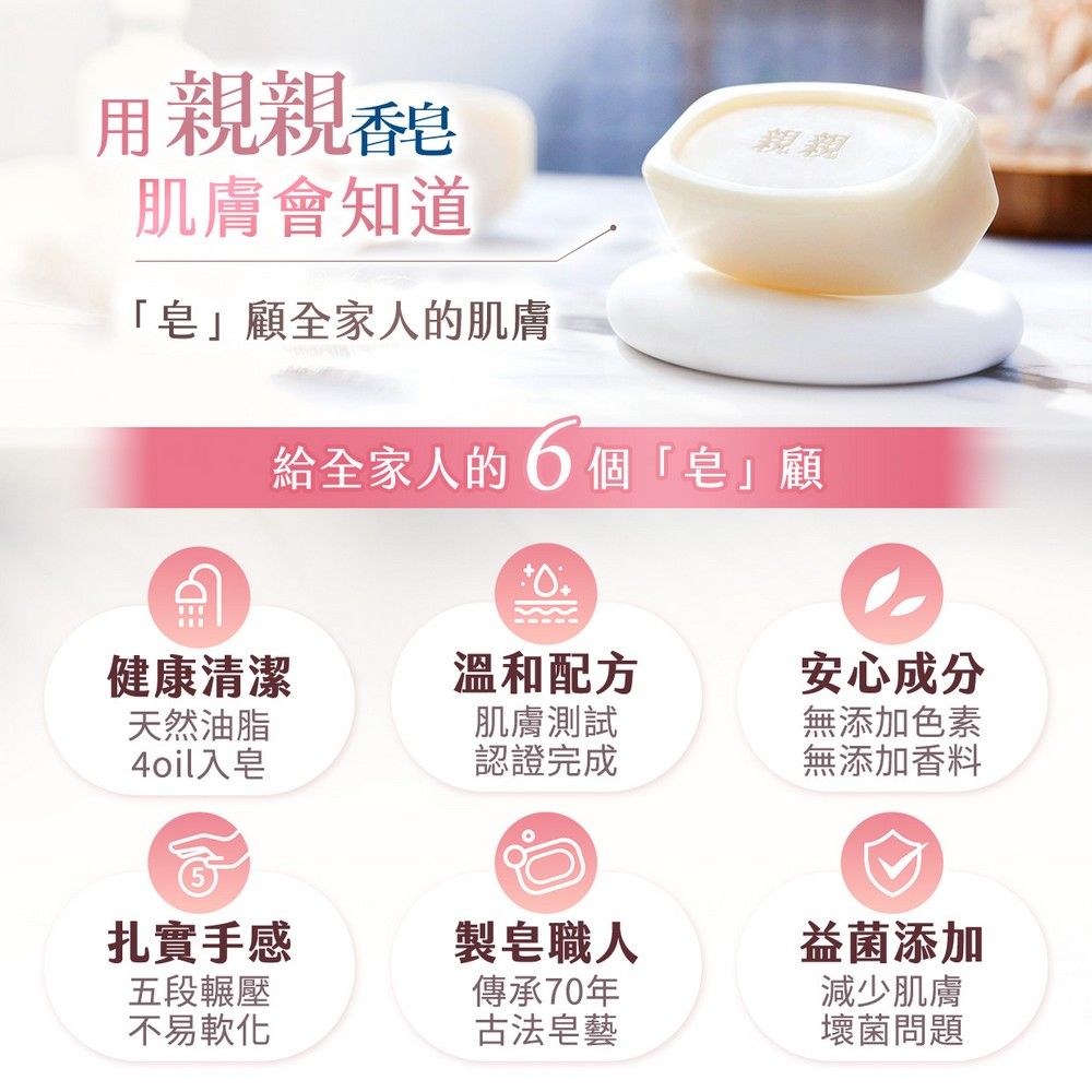 用親親肌膚會知道「皂」顧全家人的肌膚親親給全家人的個「皂」顧健康清潔溫和配方安心成分天然油脂4oil入皂肌膚測試無添加色素認證完成無添加香料扎實手感製皂職人益菌添加五段輾壓傳承70年不易軟化古法皂藝減少肌膚壞菌問題
