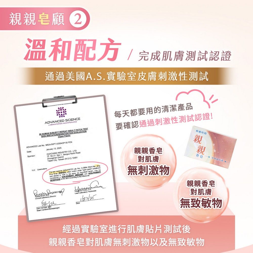 親親皂顧 2溫和配方完成肌膚測試認證通過美國AS實驗室皮膚刺激性測試.每天都要用的清潔產品ANED SCENCE  HUMAN SUBJECT REPEAT 要確認通過刺激性測試認證!SKIN IRRITATI EOpenADVANCED Lab    50.FENDate January 13.2025HUACIANG INDUSTRY . LTDTF . Sec. 1.  rth RoaZhongshan District  TaiwanROC 491ADVANCED Lab No A2554  No The   ADV  () when tested under    d   10    as ON  and I to the   to the  a NON- Laboratory  CLead Laboratory Date   親親香皂對肌膚無刺激物親親香皂親親香皂對肌膚無致敏物經過實驗室進行肌膚貼片測試後親親香皂對肌膚無刺激物以及無致敏物