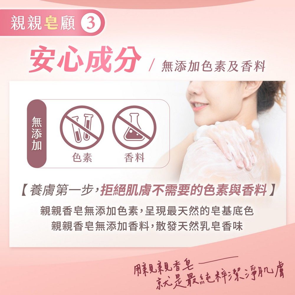 親親皂顧安心成分無添加色素及香料色素香料【養膚第一步,拒絕肌膚不需要的色素與香料親親香皂無添加色素,呈現最天然的皂基底色親親香皂無添加香料,散發天然乳皂香味用親親香皂就是最純粹潔淨肌膚