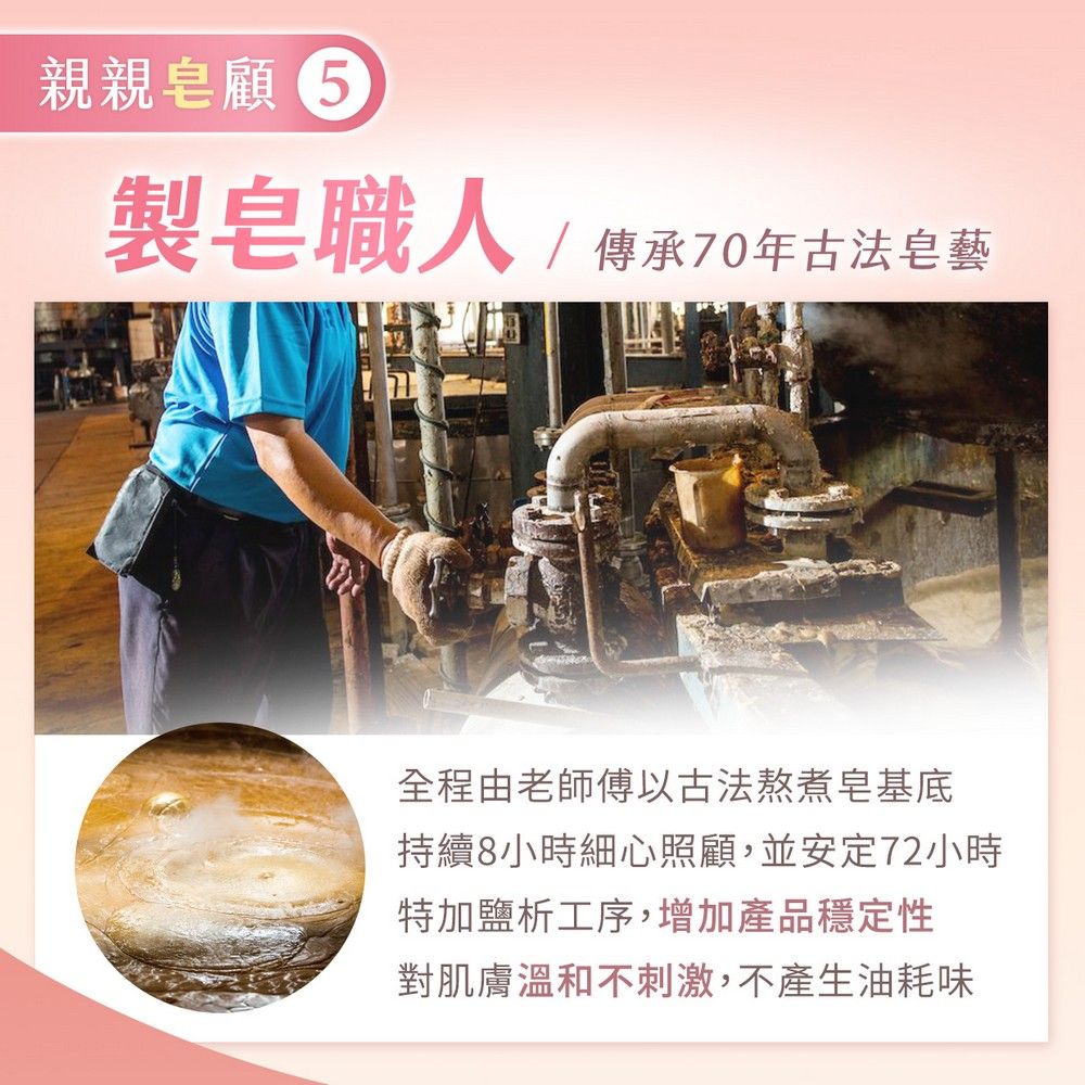 親親顧 製皂職人/傳承70年古法皂藝全程由老師傅以古法熬煮底持續8小時細心照顧,並安定72小時特加鹽析工序,增加產品穩定性對肌膚溫和不刺激,不產生油耗味