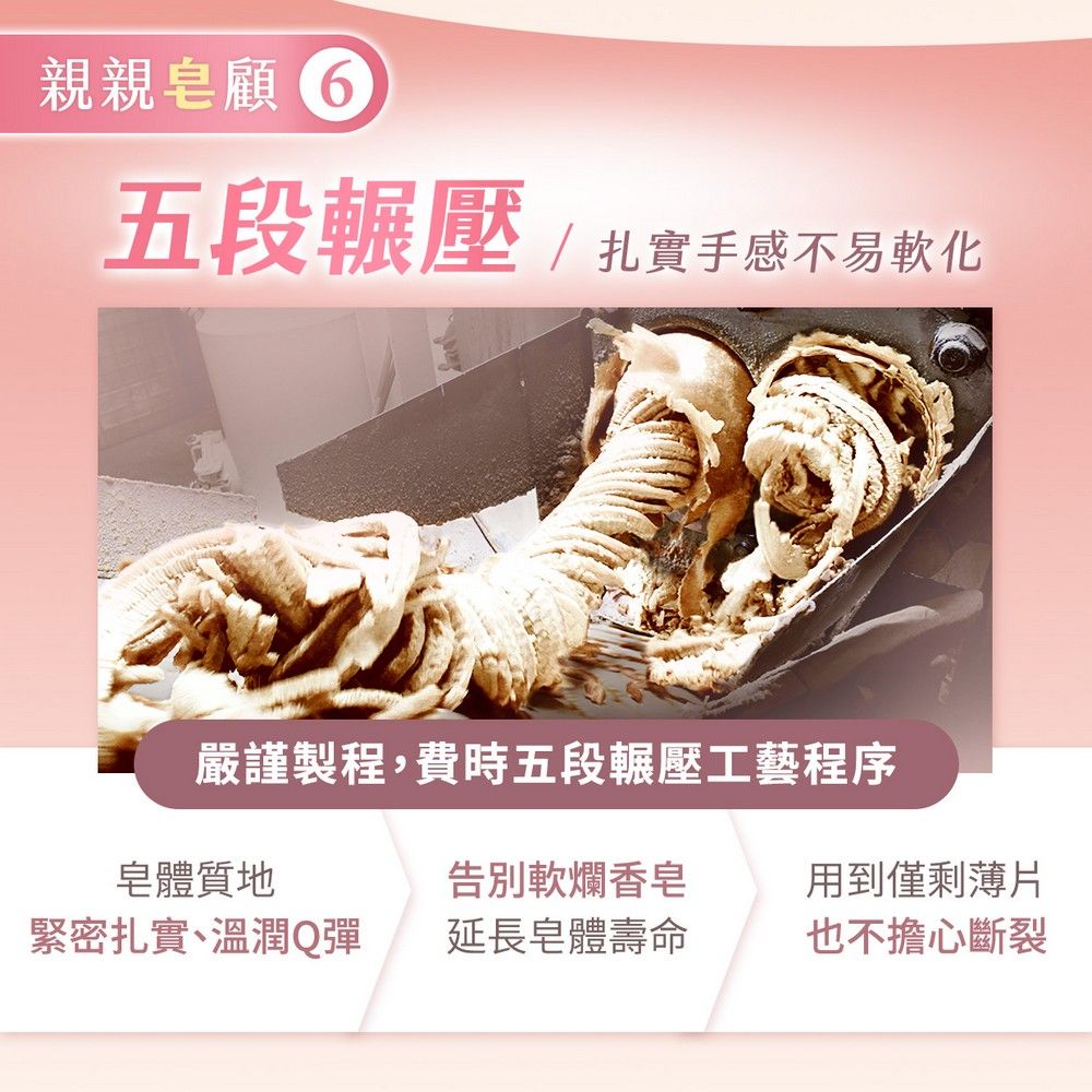 親親皂 五段輾壓/扎實手感不易軟化嚴謹製程,費時五段輾壓工藝程序皂體質地告別軟爛香皂用到僅剩薄片緊密扎實、溫潤Q彈延長皂體壽命也不擔心斷裂