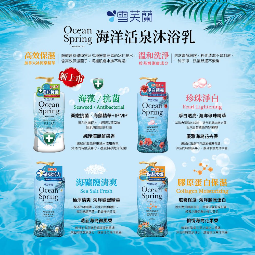 Spring 海洋活沐浴SHOWER 高效保濕 蘊藏豐富物質及多種微量元素的冰河泉水溫和洗淨泡沫豐盈細緻輕柔清潔不易刺激含高效保濕因子呵護肌膚水嫩不乾澀加拿大冰河泉精華一沖淨洗後適不繃胺基酸潔膚成分新上市即上市淨白透亮溫和抗菌海藻抗菌緊雪芙蘭珍珠淨白OceanSeaweed/ ntibacterialOceanSpring柔嫩抗菌海藻精華+IPMPSpringPearl Lightening淨白透亮海洋珍珠精華 GEL溫和抗菌配方輕鬆洗淨萃取自深海的珍珠提升肌膚細緻光澤,透亮的好給肌膚健康的呵護純淨鮮果的鮮果譜出清甜氛,沐浴同時舒身心,感純淨海洋清爽海礦鹽清爽OceanSpringSea Salt Fresh極淨清爽海洋礦鹽精華純淨的海礦鹽,淨化油垢與髒汙,揮別,肌膚暢快呼吸!海島微風香輕拂的海島微風清新香,OceanSpring沐浴同時舒身心,受活力海洋!優雅海島花卉香繽紛的海島花卉綻放優雅香調,沐浴同時舒放身心,感受浪漫海洋氛圍!保濕水嫩海洋泉乳A膠原蛋白保濕Collagen Moisturizing滋養保濕·海洋膠原蛋白添加海洋膠原蛋白,潤澤滋養乾燥肌膚,煥發水嫩保濕的弹力!愉悅海島香的海岸花果香調沐浴同時舒放身心,感受愉悅海洋氛圍!