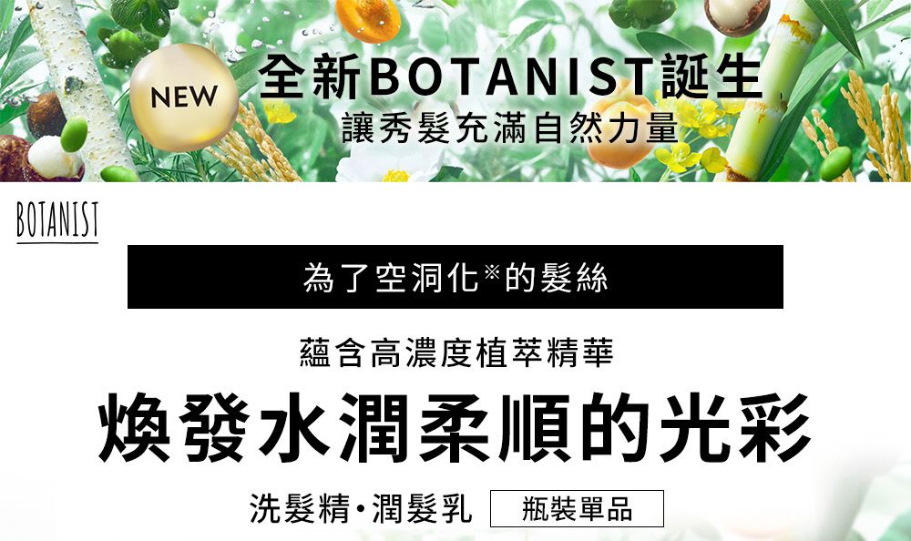 NEW全新BOTANIST誕生讓秀髮充滿自然力量BOTANIST為了空洞化的髮絲蘊含高濃度植萃精華煥發水潤柔順的光彩洗髮精潤髮乳 瓶裝單品
