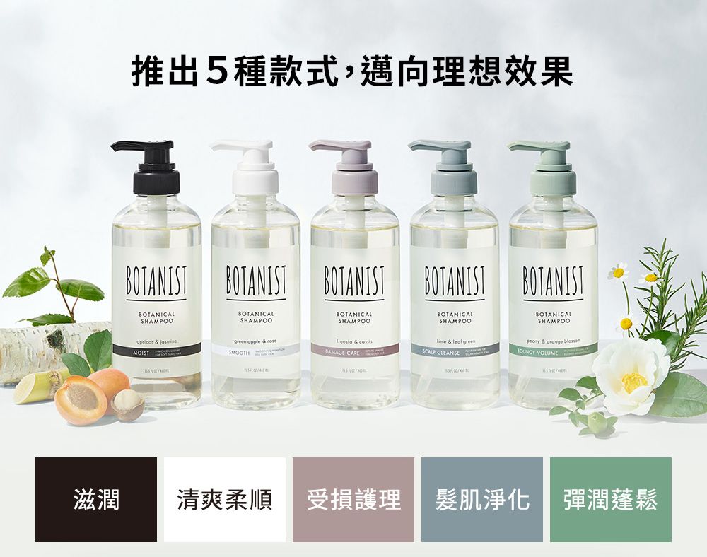 推出5種款式,邁向理想效果 BOTANIT BOTANISTBOTANICALSHAMPOOBOTANICALSHAMPOOBOTANICALSHAMPOOBOTANIST BOTANISTBOTANICALSHAMPOOBOTANICALSHAMPOO   & leaf SCALP CLEANSE & orange  VOLUMEopricot &   & MOISTDAMAGE CARES滋潤 清爽柔順受損護理肌淨化 彈潤蓬鬆