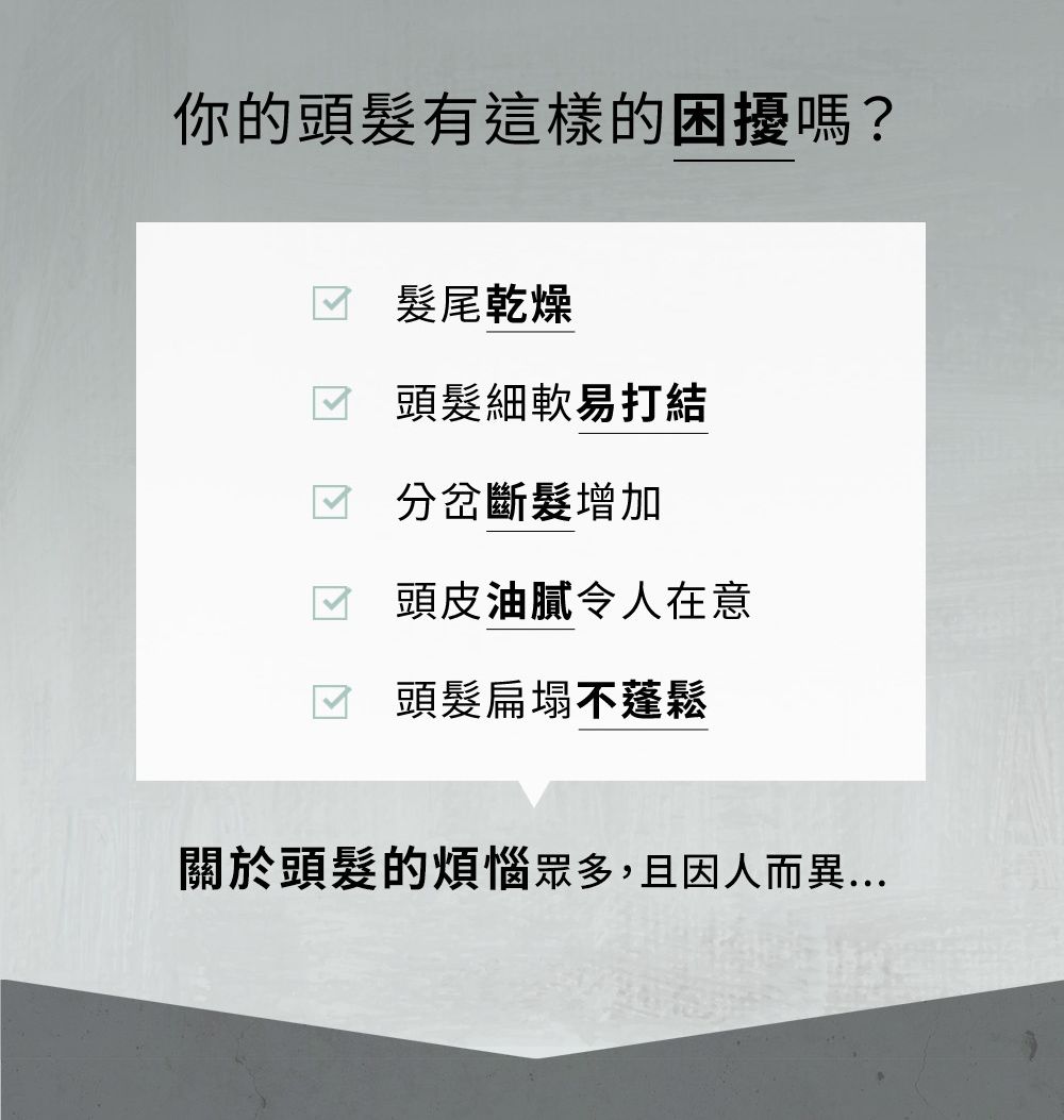 你的頭有這樣的困擾嗎? 髮尾乾燥頭髮細軟易打結 分岔斷髮增加頭皮油膩令人在意 頭髮扁塌不蓬鬆關於頭髮的煩惱眾多,且因人而異...