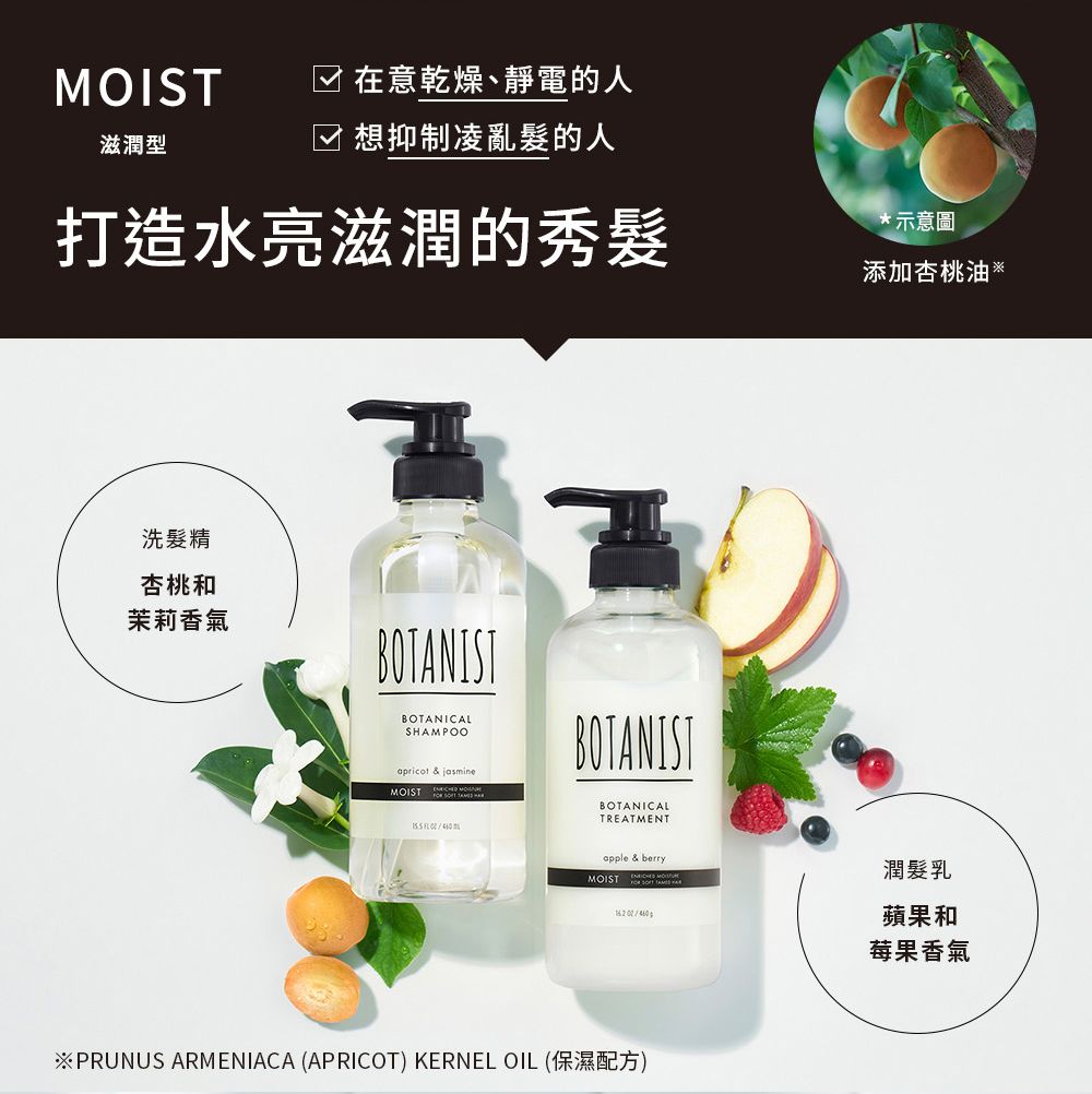 MOIST在意乾燥、靜電的人滋潤型☑ 想抑制凌亂髮的人打造水亮滋潤的秀髮洗髮精杏桃和茉莉香氣BOTAISTBOTANICALSHAMPOOapricot  jasmineMOIST BOTANISTBOTANICALTREATMENT *示意圖添加杏桃油apple & berry潤髮乳MOIST N蘋果和莓果香氣※PRUNUS ARMENIACA (APRICOT) KERNEL OIL (保濕配方)