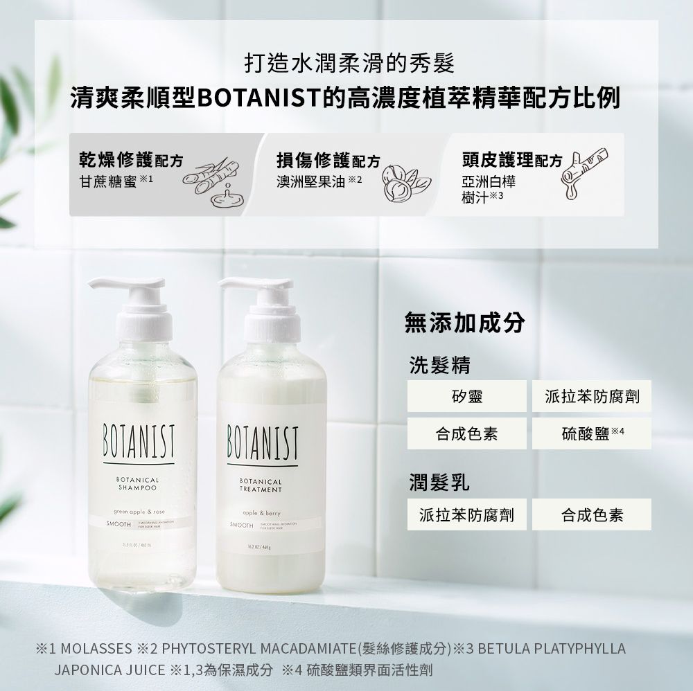 打造水潤柔滑的秀髮清爽柔順型BOTANIST的高濃度植萃精華配方比例乾燥修護配方甘蔗糖蜜 損傷修護配方澳洲堅果油 頭皮護理配方亞洲白樺樹汁3BOTANIST BOTANISTBOTANICALBOTANICALSHAMPOOTREATMENTreen  & apple & berrySMOOTHSMOOTH  g無添加成分洗髮精矽靈派拉苯防腐劑合成色素硫酸鹽 4潤髮乳派拉苯防腐劑合成色素1 MOLASSES 2 PHYTOSTERYL MACADAMIATE(髮絲修護成分)3 BETULA PLATYPHYLLAJAPONICA JUICE ※1,3為保濕成分 ※4硫酸鹽類界面活性劑